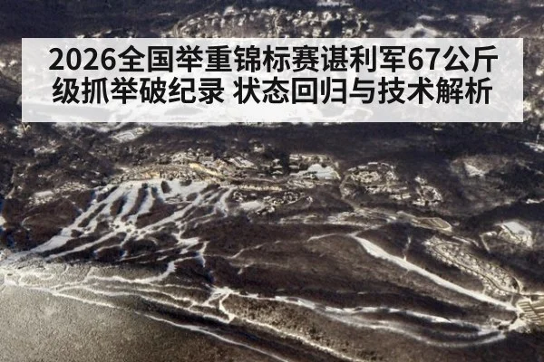 2026全国举重锦标赛谌利军67公斤级抓举破纪录 状态回归与技术解析