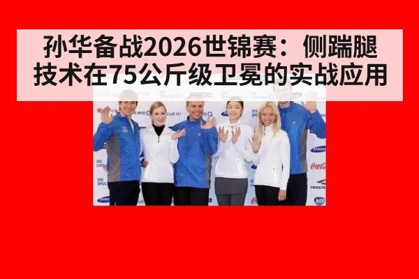 孙华备战2026世锦赛:侧踹腿技术在75公斤级卫冕的实战应用