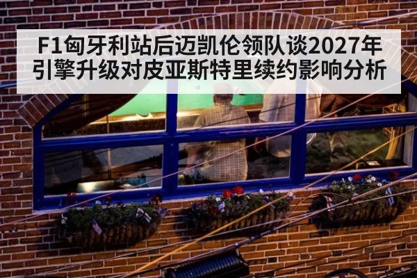 F1匈牙利站后迈凯伦领队谈2027年引擎升级对皮亚斯特里续约影响分析